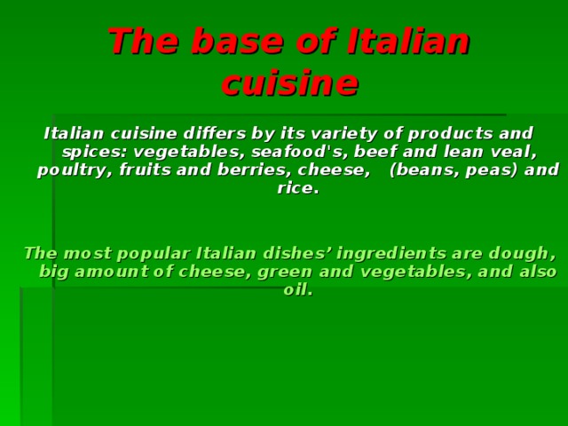 The base of Italian cuisine Italian cuisine differs  by its variety of products and spices : vegetables , seafood's , beef  and lean veal , poultry , fruits and berries , cheese ,  ( beans , peas ) and rice .    The most popular Italian dishes’ ingredients are dough , big amount of cheese , green and vegetables , and also oil.    