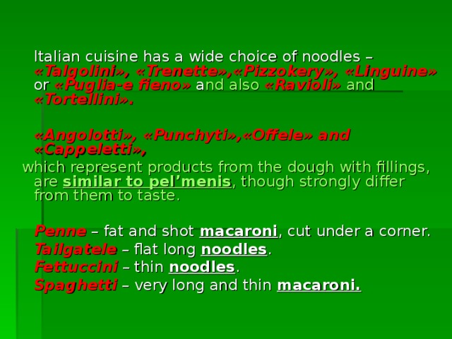  Italian cuisine has a wide choice of noodles – « Talgolini »,  « Trenette »,« Pizzokery », « Linguine »  or  « Puglia - e  fieno »  a nd also  « Ravioli »  and « Tortellini » .   « Angolotti », « Punchyti »,« Offele » and « Cappeletti »,  which represent  products from the dough with fillings , are similar to pel’menis , though strongly differ from them to taste.  Penne – fat and shot  macaroni , cut under a corner.  Tailgatele – flat long  noodles .  Fettuccini – thin  noodles .  Spaghetti – very long and thin  macaroni. 