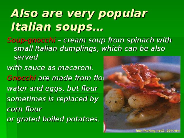 Also are very popular Italian soups… Soup - gnocchi – cream soup from spinach with small Italian dumplings, which can be also served with sauce as macaroni. Gnocchi  are made from flour , water and eggs , but flour sometimes is replaced by  corn flour or  grated boiled potatoes.   