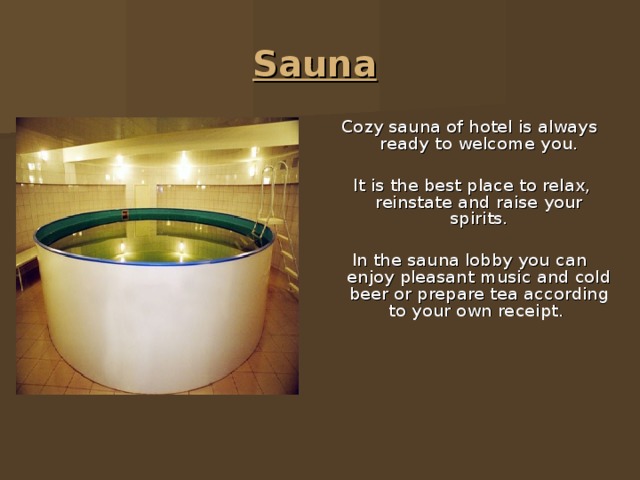 Sauna Cozy sauna of hotel is always ready to welcome you.  It is the best place to relax, reinstate and raise your spirits. In the sauna lobby you can enjoy pleasant music and cold beer or prepare tea according to your own receipt. 