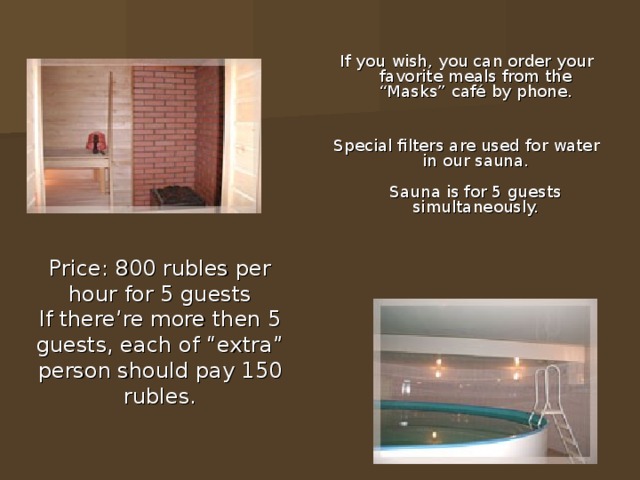 If you wish, you can order your favorite meals from the “Masks” café by phone.    Special filters are used for water in our sauna.   Sauna is for 5 guests simultaneously.    Price: 800 rubles per hour for 5 guests  If there’re more then 5 guests, each of “extra” person should pay 150 rubles. 