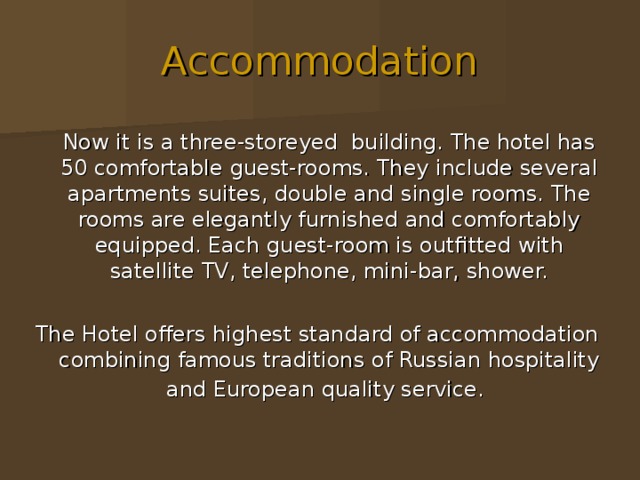 Accommodation  Now it is a three-storeyed building. The hotel has 50 comfortable guest-rooms. They include several apartments suites, double and single rooms. The rooms are elegantly furnished and comfortably equipped. Each guest-room is outfitted with satellite TV, telephone, mini-bar, shower. The Hotel offers highest standard of accommodation combining famous traditions of Russian hospitality and European quality service.  