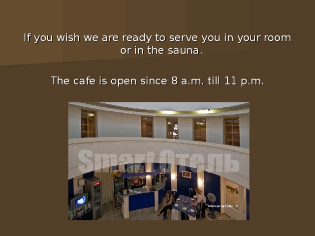 If you wish we are ready to serve you in your room or in the sauna. The cafe is open since 8 a.m. till 11 p.m. 