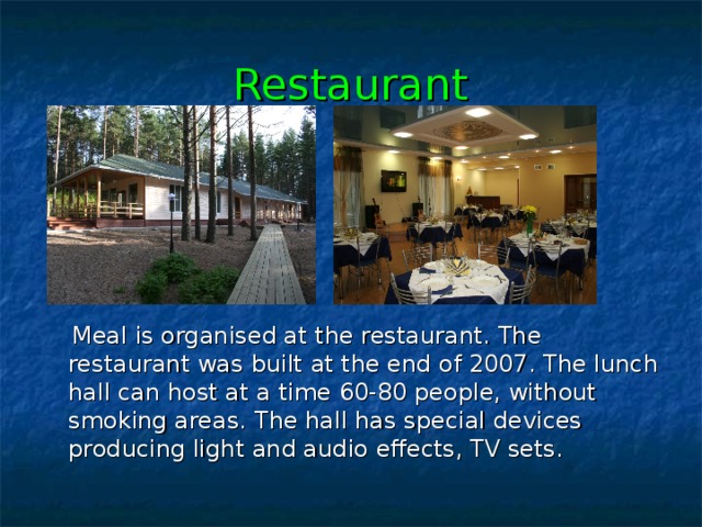 Restaurant  Meal is organised at the restaurant. The restaurant was  built  at the end of 2007. The lunch hall can host at a time 60-80 people, without smoking areas. T he hall  has special devices producing light and audio effects, TV sets. 