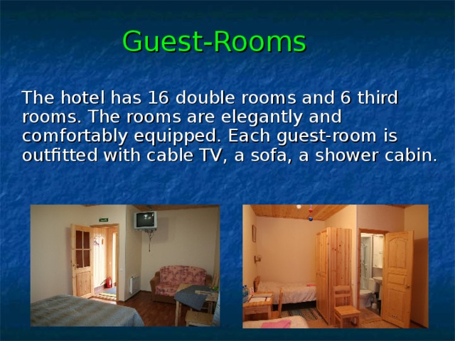 Guest-Rooms  The hotel has 16 double rooms and 6 third rooms. The rooms are elegantly and comfortably equipped. Each guest-room is outfitted with cable TV , а sofa , a shower cabin. 