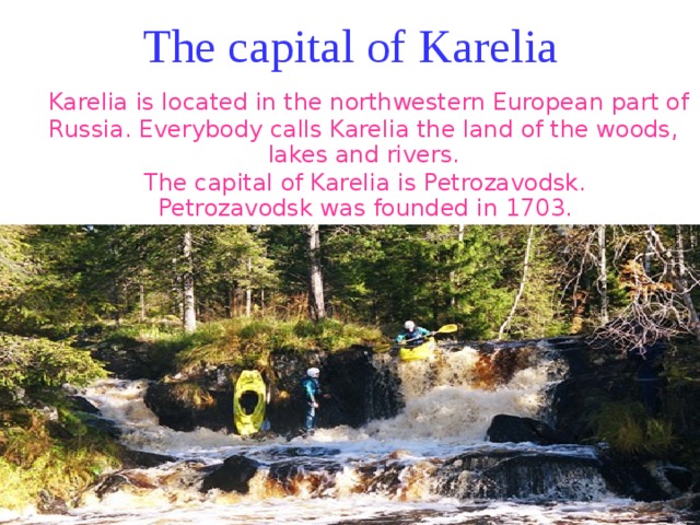 The capital of Karelia  Karelia is located in the northwestern European part of Russia. Everybody calls Karelia the land of the woods, lakes and rivers.  The capital of Karelia is Petrozavodsk.  Petrozavodsk was founded in 1703. 