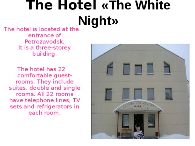The Hotel « The White Night » The hotel is located at the entrance of Petrozavodsk.  It is a three-storey building. The hotel has 22 comfortable guest-rooms. They include suites , double and single rooms. All 22 rooms have telephone lines , TV sets and refrigerators in each room. 