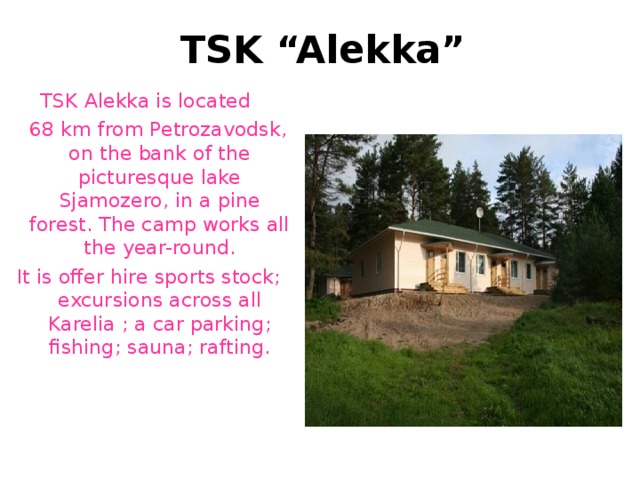 TSK “Alekka” TSK A l e k ka  is  located  68 km  from Petrozavodsk ,  o n the  bank of the picturesque lake Sjamozero, in a pine forest. The camp works all the year-round. It is offer hire sports stock ; e xcursions across all Karelia ; a car parking ; fishing ; sauna ; rafting. 