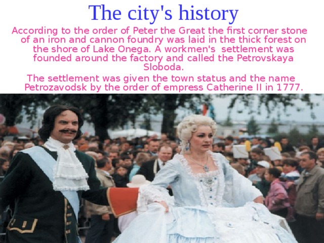 The city's history According to the order of Peter the Great the first corner stone of an iron and cannon foundry was laid in the thick forest on the shore of Lake Onega. A workmen's settlement was founded around the factory and called the Petrovskaya Sloboda.  The settlement was given the town status and the name Petrozavodsk by the order of empress Catherine ІІ in 1777. 