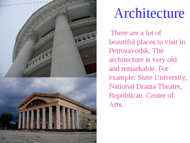 Architecture  There are a lot of beautiful places to visit in Petrozavodsk. The architecture is very old and remarkable. For example: State University, National Drama Theatre, Republican Center of Arts. 
