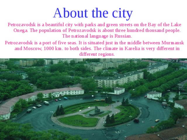 About the city Petrozavodsk is a beautiful city with parks and green streets on the Bay of the Lake Onega. The population of Petrozavodsk is about three hundred thousand people. The national language is Russian. Petrozavodsk is a port of five seas. It is situated just in the middle between Murmansk and Moscow, 1000 km. to both sides. The climate in Karelia is very different in different regions. 