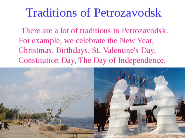 Traditions of Petrozavodsk  There are a lot of traditions in Petrozavodsk. For example, we celebrate the New Year, Christmas, Birthdays, St. Valentine's Day, Constitution Day, The Day of Independence. 