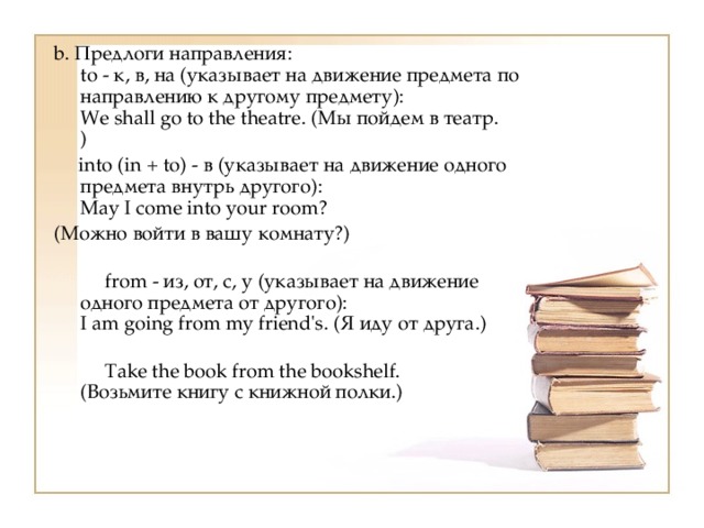 b. Предлоги направления:  to - к, в, на (указывает на движение предмета по направлению к другому предмету):  We shall go to the theatre. (Мы пойдем в театр.  )  into (in + to) - в (указывает на движение одного предмета внутрь другого):  May I come into your room? (Можно войти в вашу комнату?)   from - из, от, с, у (указывает на движение одного предмета от другого):  I am going from my friend's. (Я иду от друга.)   Take the book from the bookshelf.  (Возьмите книгу с книжной полки.) 