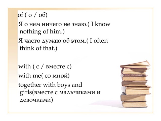   of ( о / об)    Я о нем ничего не знаю.( I know nothing of him.)    Я часто думаю об этом.( I often think of that.)  with ( с / вместе с)    with me( со мной)    together with boys and girls(вместе с мальчиками и девочками) 