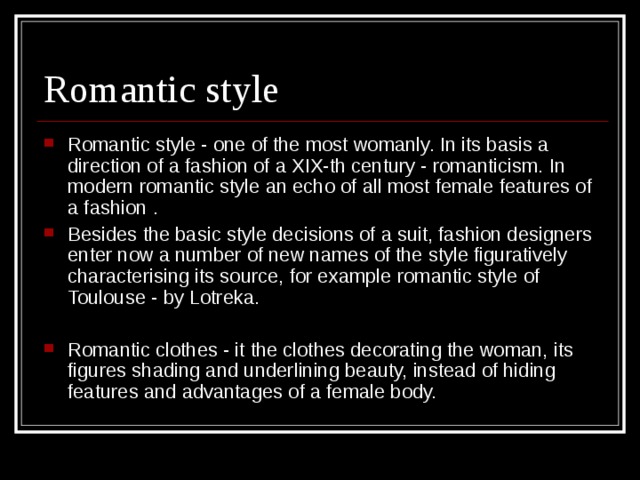 Romantic style - one of the most womanly. In its basis a direction of a fashion of a XIX-th century - romanticism. In modern romantic style an echo of all most female features of a fashion . Besides the basic style decisions of a suit, fashion designers enter now a number of new names of the style figuratively characterising its source, for example romantic style of Toulouse - by Lotreka.  Romantic clothes - it the clothes decorating the woman, its figures shading and underlining beauty, instead of hiding features and advantages of a female body.   