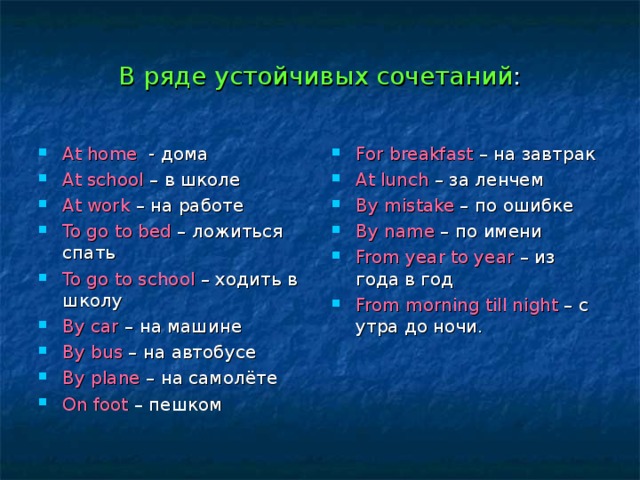 В ряде устойчивых сочетаний : At home - дома At school – в школе At work – на работе To go to bed – ложиться спать To go to school – ходить в школу By car – на машине By bus – на автобусе By plane – на самолёте On foot – пешком For breakfast – на завтрак At lunch – за ленчем By mistake – по ошибке By name – по имени From year to year – из года в год From morning till night – с утра до ночи.  