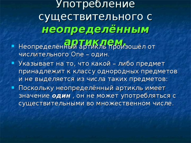 Употребление существительного с неопределённым артиклем. Неопределённый артикль произошёл от числительного One – один. Указывает на то, что какой – либо предмет принадлежит к классу однородных предметов и не выделяется из числа таких предметов: Поскольку неопределённый артикль имеет значение один , он не может употребляться с существительными во множественном числе. 