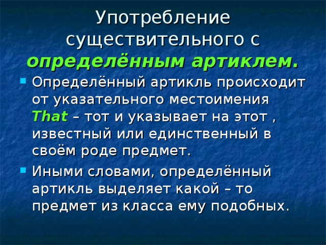 Употребление существительного с определённым артиклем. Определённый артикль происходит от указательного местоимения That – тот и указывает на этот , известный или единственный в своём роде предмет. Иными словами, определённый артикль выделяет какой – то предмет из класса ему подобных. 