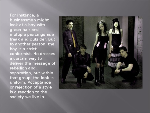 For instance, a businessman might look at a boy with green hair and multiple piercings as a freak and outsider. But to another person, the boy is a strict conformist. He dresses a certain way to deliver the message of rebellion and separation, but within that group, the look is uniform. Acceptance or rejection of a style is a reaction to the society we live in.   