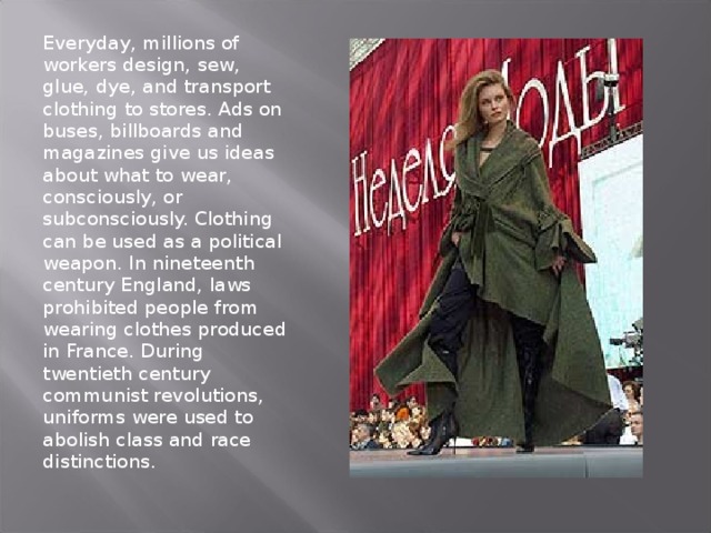 Everyday, millions of workers design, sew, glue, dye, and transport clothing to stores. Ads on buses, billboards and magazines give us ideas about what to wear, consciously, or subconsciously. Clothing can be used as a political weapon. In nineteenth century England, laws prohibited people from wearing clothes produced in France. During twentieth century communist revolutions, uniforms were used to abolish class and race distinctions. 