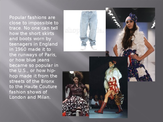 Popular fashions are close to impossible to trace. No one can tell how the short skirts and boots worn by teenagers in England in 1960 made it to the runways of Paris, or how blue jeans became so popular in the U.S., or how hip-hop made it from the streets of the Bronx to the Haute Couture fashion shows of London and Milan. 
