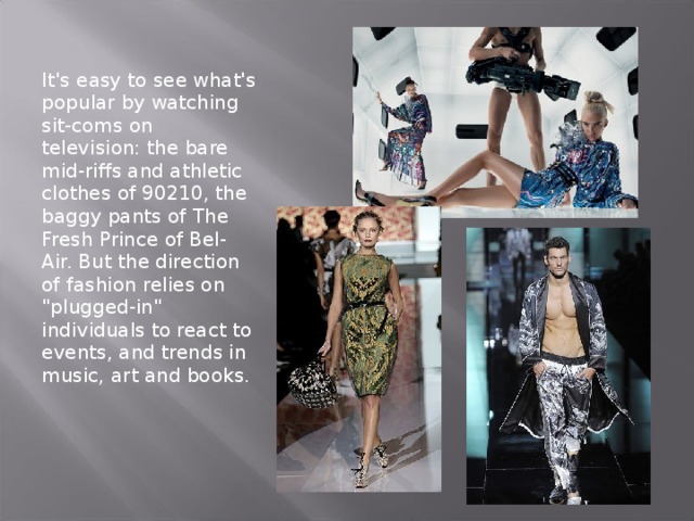 It's easy to see what's popular by watching sit-coms on television: the bare mid-riffs and athletic clothes of 90210, the baggy pants of The Fresh Prince of Bel-Air. But the direction of fashion relies on 