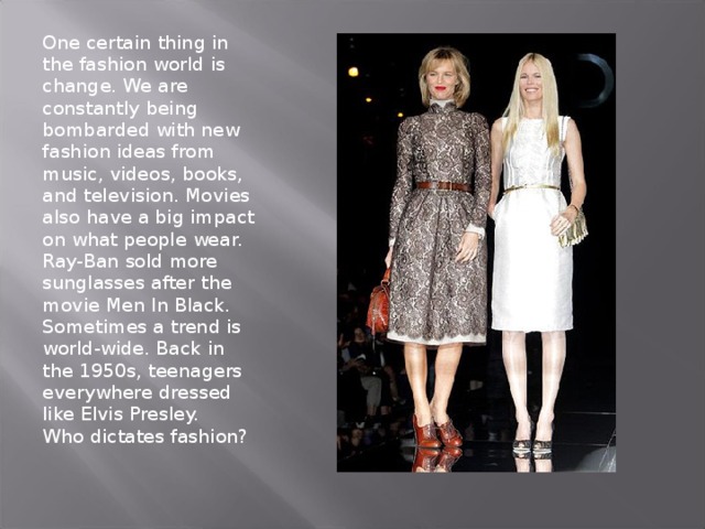 One certain thing in the fashion world is change. We are constantly being bombarded with new fashion ideas from music, videos, books, and television. Movies also have a big impact on what people wear. Ray-Ban sold more sunglasses after the movie Men In Black. Sometimes a trend is world-wide. Back in the 1950s, teenagers everywhere dressed like Elvis Presley.  Who dictates fashion?   