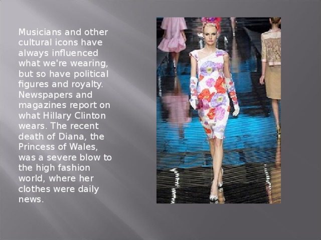 Musicians and other cultural icons have always influenced what we're wearing, but so have political figures and royalty. Newspapers and magazines report on what Hillary Clinton wears. The recent death of Diana, the Princess of Wales, was a severe blow to the high fashion world, where her clothes were daily news.   