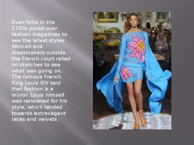 Even folks in the 1700s pored over fashion magazines to see the latest styles. Women and dressmakers outside the French court relied on sketches to see what was going on. The famous French King Louis XIV said that fashion is a mirror. Louis himself was renowned for his style, which tended towards extravagant laces and velvets.   