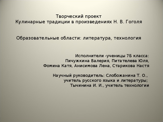       Творческий проект  Кулинарные традиции в произведениях Н. В. Гоголя        Образовательные области: литература, технология           Исполнители -ученицы 7Б класса: Пичужкина Валерия, Питателева Юля, Фомина Катя, Анисимова Лена, Старикова Настя   Научный руководитель: Слобожанина Т. О., учитель русского языка и литературы; Тычинина И. И., учитель технологии       