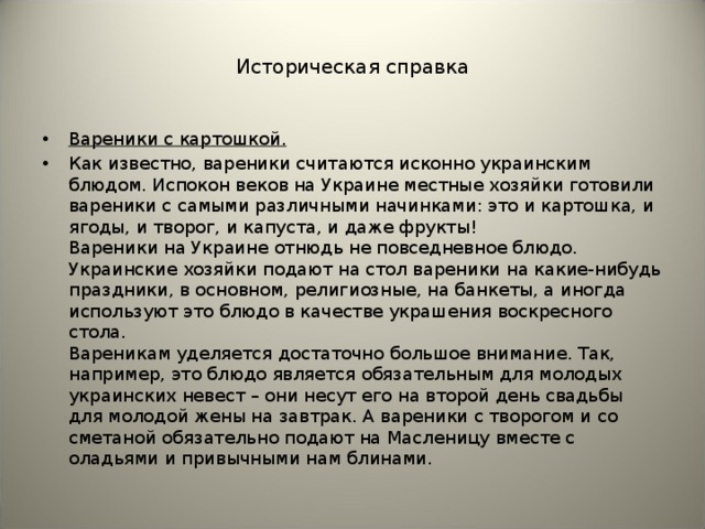 Историческая справка Вареники с картошкой. Как известно, вареники считаются исконно украинским блюдом. Испокон веков на Украине местные хозяйки готовили вареники с самыми различными начинками: это и картошка, и ягоды, и творог, и капуста, и даже фрукты!   Вареники на Украине отнюдь не повседневное блюдо. Украинские хозяйки подают на стол вареники на какие-нибудь праздники, в основном, религиозные, на банкеты, а иногда используют это блюдо в качестве украшения воскресного стола.   Вареникам уделяется достаточно большое внимание. Так, например, это блюдо является обязательным для молодых украинских невест – они несут его на второй день свадьбы для молодой жены на завтрак. А вареники с творогом и со сметаной обязательно подают на Масленицу вместе с оладьями и привычными нам блинами.  