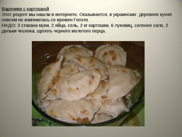 Вареники с картошкой Этот рецепт мы нашли в интернете. Оказывается, в украинских деревнях кухня совсем не изменилась со времен Гоголя. НАДО: 3 стакана муки, 2 яйца, соль, 2 кг картошки, 6 луковиц, соленое сало, 2 дольки чеснока, щепоть черного молотого перца. 