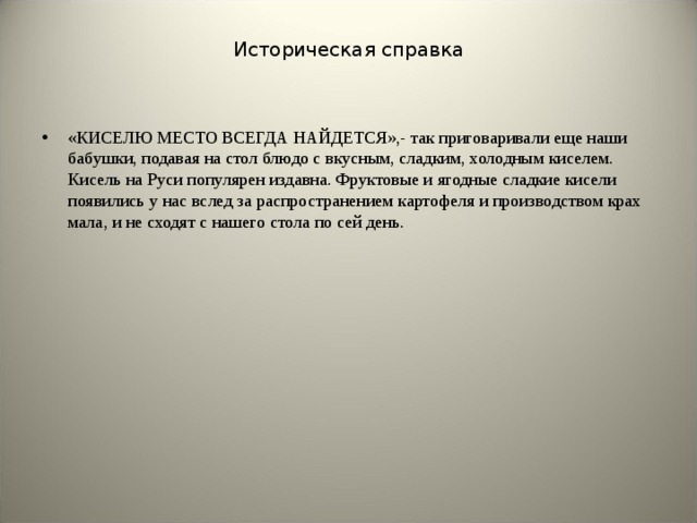 Историческая справка «КИСЕЛЮ МЕСТО ВСЕГДА НАЙДЕТСЯ»,- так приговаривали еще наши бабушки, подавая на стол блюдо с вкусным, сладким, холодным киселем. Кисель на Руси популярен издавна. Фруктовые и ягодные сладкие кисели появились у нас вслед за распространением картофеля и производством крах­мала, и не сходят с нашего стола по сей день.  