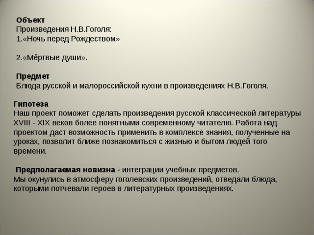 Объект  Произведения Н.В.Гоголя:  1.«Ночь перед Рождеством»   2.«Мёртвые души».   Предмет  Блюда русской и малороссийской кухни в произведениях Н.В.Гоголя.    Гипотеза  Наш проект поможет сделать произведения русской классической литературы XVIII - XIX веков более понятными современному читателю. Работа над проектом даст возможность применить в комплексе знания, полученные на уроках, позволит ближе познакомиться с жизнью и бытом людей того времени.     Предполагаемая новизна - интеграции учебных предметов. Мы окунулись в атмосферу гоголевских произведений, отведали блюда, которыми потчевали героев в литературных произведениях. 