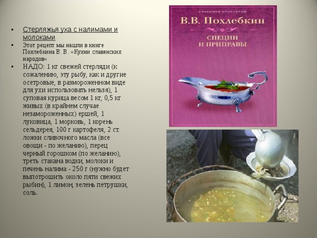 Стерляжья уха с налимами и молоками Этот рецепт мы нашли в книге Похлебкина В. В. «Кухни славянских народов» НАДО: 1 кг свежей стерляди (к сожалению, эту рыбу, как и другие осетровые, в размороженном виде для ухи использовать нельзя), 1 суповая курица весом 1 кг, 0,5 кг живых (в крайнем случае незамороженных) ершей, 1 луковица, 1 морковь, 1 корень сельдерея, 100 г картофеля, 2 ст. ложки сливочного масла (все овощи - по желанию), перец черный горошком (по желанию), треть стакана водки, молоки и печень налима - 250 г (нужно будет выпотрошить около пяти свежих рыбин), 1 лимон, зелень петрушки, соль.   