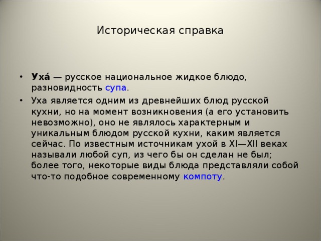 Историческая справка Уха́  — русское национальное жидкое блюдо, разновидность  супа . Уха является одним из древнейших блюд русской кухни, но на момент возникновения (а его установить невозможно), оно не являлось характерным и уникальным блюдом русской кухни, каким является сейчас. По известным источникам ухой в XI—XII веках называли любой суп, из чего бы он сделан не был; более того, некоторые виды блюда представляли собой что-то подобное современному  компоту .   