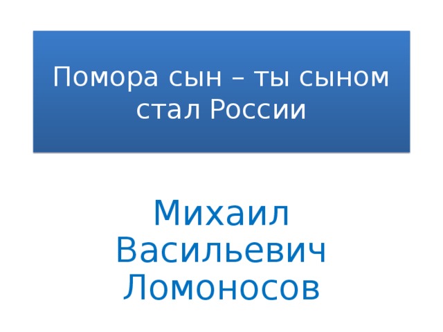 Помора сын – ты сыном стал России Михаил Васильевич Ломоносов 