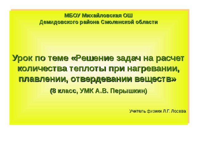МБОУ Михайловская ОШ Демидовского района Смоленской области    Урок по теме «Решение задач на расчет количества теплоты при нагревании, плавлении, отвердевании веществ» (8 класс, УМК А.В. Перышкин)  Учитель физики Л.Г. Лосева 