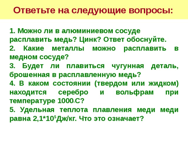 Ответьте на следующие вопросы:  1. Можно ли в алюминиевом сосуде расплавить медь? Цинк? Ответ обоснуйте. 2. Какие металлы можно расплавить в медном сосуде? 3. Будет ли плавиться чугунная деталь, брошенная в расплавленную медь? 4. В каком состоянии (твердом или жидком) находится серебро и вольфрам при температуре 1000 0 С? 5. Удельная теплота плавления меди меди равна 2,1*10 5 Дж/кг. Что это означает?  