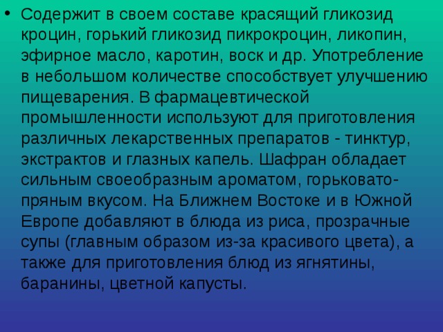 Содержит в своем составе красящий гликозид кроцин, горький гликозид пикрокроцин, ликопин, эфирное масло, каротин, воск и др. Употребление в небольшом количестве способствует улучшению пищеварения. В фармацевтической промышленности используют для приготовления различных лекарственных препаратов - тинктур, экстрактов и глазных капель. Шафран обладает сильным своеобразным ароматом, горьковато-пряным вкусом. На Ближнем Востоке и в Южной Европе добавляют в блюда из риса, прозрачные супы (главным образом из-за красивого цвета), а также для приготовления блюд из ягнятины, баранины, цветной капусты. 