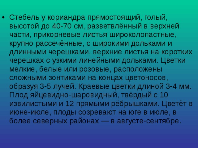 Стебель у кориандра прямостоящий, голый, высотой до 40-70 см, разветвлённый в верхней части, прикорневые листья широколопастные, крупно рассечённые, с широкими дольками и длинными черешками, верхние листья на коротких черешках с узкими линейными дольками. Цветки мелкие, белые или розовые, расположены сложными зонтиками на концах цветоносов, образуя 3-5 лучей. Краевые цветки длиной 3-4 мм. Плод яйцевидно-шаровидный, твёрдый с 10 извилистыми и 12 прямыми рёбрышками. Цветёт в июне-июле, плоды созревают на юге в июле, в более северных районах — в августе-сентябре. 