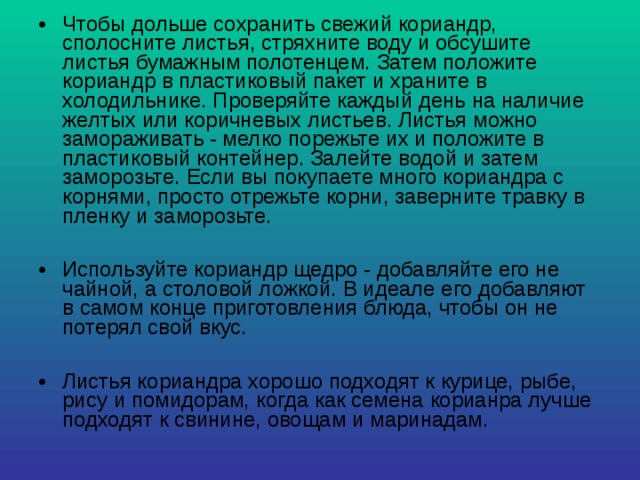 Чтобы дольше сохранить свежий кориандр, сполосните листья, стряхните воду и обсушите листья бумажным полотенцем. Затем положите кориандр в пластиковый пакет и храните в холодильнике. Проверяйте каждый день на наличие желтых или коричневых листьев. Листья можно замораживать - мелко порежьте их и положите в пластиковый контейнер. Залейте водой и затем заморозьте. Если вы покупаете много кориандра с корнями, просто отрежьте корни, заверните травку в пленку и заморозьте.  Используйте кориандр щедро - добавляйте его не чайной, а столовой ложкой. В идеале его добавляют в самом конце приготовления блюда, чтобы он не потерял свой вкус.  Листья кориандра хорошо подходят к курице, рыбе, рису и помидорам, когда как семена корианра лучше подходят к свинине, овощам и маринадам. 