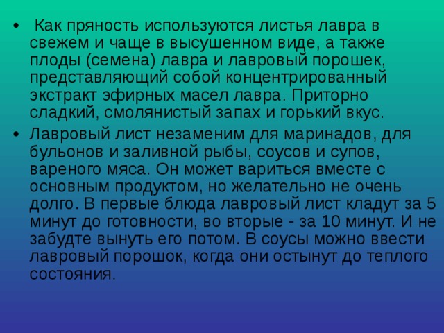  Как пряность используются листья лавра в свежем и чаще в высушенном виде, а также плоды (семена) лавра и лавровый порошек, представляющий собой концентрированный экстракт эфирных масел лавра. Приторно сладкий, смолянистый запах и горький вкус. Лавровый лист незаменим для маринадов, для бульонов и заливной рыбы, соусов и супов, вареного мяса. Он может вариться вместе с основным продуктом, но желательно не очень долго. В первые блюда лавровый лист кладут за 5 минут до готовности, во вторые - за 10 минут. И не забудте вынуть его потом. В соусы можно ввести лавровый порошок, когда они остынут до теплого состояния. 
