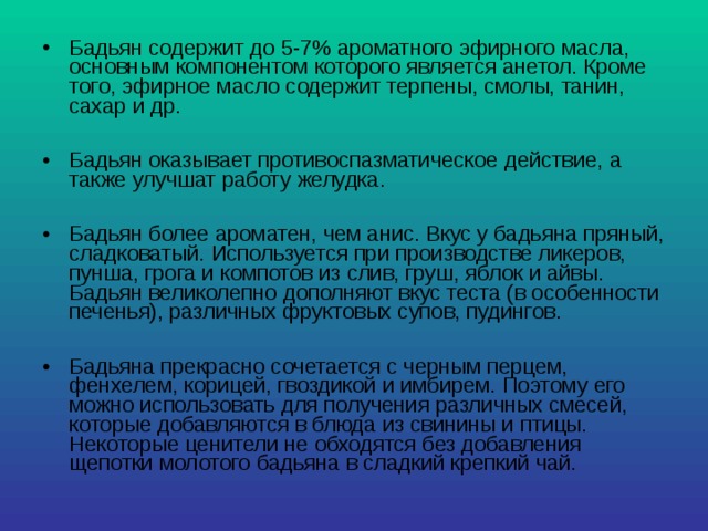 Бадьян содержит до 5-7% ароматного эфирного масла, основным компонентом которого является анетол. Кроме того, эфирное масло содержит терпены, смолы, танин, сахар и др.  Бадьян оказывает противоспазматическое действие, а также улучшат работу желудка.  Бадьян более ароматен, чем анис. Вкус у бадьяна пряный, сладковатый. Используется при производстве ликеров, пунша, грога и компотов из слив, груш, яблок и айвы. Бадьян великолепно дополняют вкус теста (в особенности печенья), различных фруктовых супов, пудингов.  Бадьяна прекрасно сочетается с черным перцем, фенхелем, корицей, гвоздикой и имбирем. Поэтому его можно использовать для получения различных смесей, которые добавляются в блюда из свинины и птицы. Некоторые ценители не обходятся без добавления щепотки молотого бадьяна в сладкий крепкий чай. 