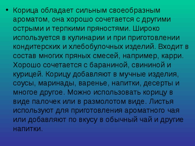 Корица обладает сильным своеобразным ароматом, она хорошо сочетается с другими острыми и терпкими пряностями. Широко используется в кулинарии и при приготовлении кондитерских и хлебобулочных изделий. Входит в состав многих пряных смесей, например, карри. Хорошо сочетается с бараниной, свининой и курицей. Корицу добавляют в мучные изделия, соусы, маринады, варенье, напитки, десерты и многое другое. Можно использовать корицу в виде палочек или в размолотом виде. Листья используют для приготовления ароматного чая или добавляют по вкусу в обычный чай и другие напитки. 
