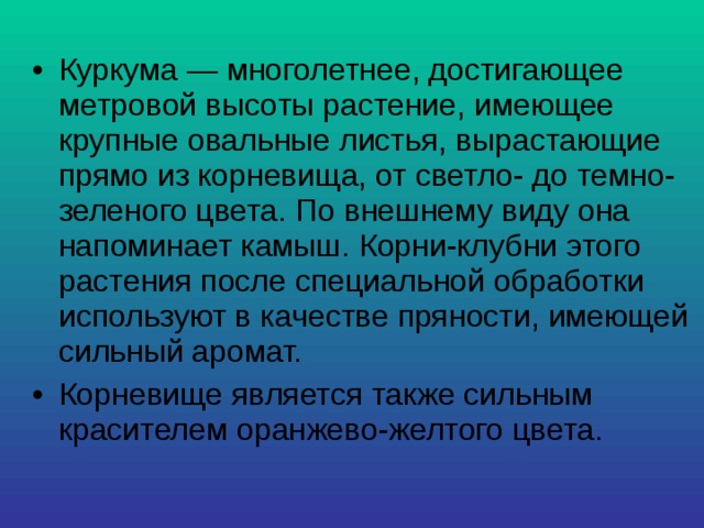 Куркума — многолетнее, достигающее метровой высоты растение, имеющее крупные овальные листья, вырастающие прямо из корневища, от светло- до темно-зеленого цвета. По внешнему виду она напоминает камыш. Корни-клубни этого растения после специальной обработки используют в качестве пряности, имеющей сильный аромат. Корневище является также сильным красителем оранжево-желтого цвета. 
