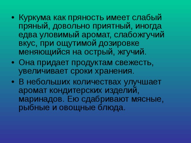 Куркума как пряность имеет слабый пряный, довольно приятный, иногда едва уловимый аромат, слабожгучий вкус, при ощутимой дозировке меняющийся на острый, жгучий. Она придает продуктам свежесть, увеличивает сроки хранения. В небольших количествах улучшает аромат кондитерских изделий, маринадов. Ею сдабривают мясные, рыбные и овощные блюда. 