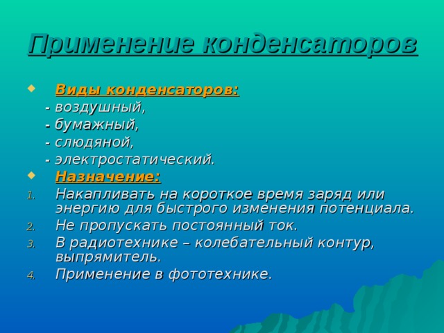 Применение конденсаторов  Виды конденсаторов:  - воздушный,  - бумажный,  - слюдяной,  - электростатический. Назначение: Накапливать на короткое время заряд или энергию для быстрого изменения потенциала. Не пропускать постоянный ток. В радиотехнике – колебательный контур, выпрямитель. Применение в фототехнике. 