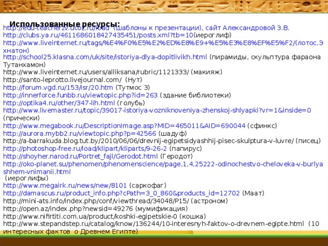 http://edu-teacherzv.ucoz.ru/load (шаблоны к презентации), сайт Александровой З.В. http://clubs.ya.ru/4611686018427435451/posts.xml?tb=10 (иероглиф) http://www.liveinternet.ru/tags/%E4%F0%E5%E2%ED%E8%E9+%E5%E3%E8%EF%E5%F2/(лотос,Эхнатон) http://school25.klasna.com/uk/site/istoriya-dlya-dopitlivikh.html (пирамиды, скульптура фараона Тутанхамон) http://www.liveinternet.ru/users/alliksana/rubric/1121333/ (макияж) http://santo-leprotto.livejournal.com/ (Нут) http://forum.vgd.ru/153/isr/20.htm (Тутмос 3) http://innerforce.funbb.ru/viewtopic.php?id=263 (здание библиотеки) http://optika4.ru/other/347-lih.html (голубь) http://www.livemaster.ru/topic/39017-istoriya-vozniknoveniya-zhenskoj-shlyapki?vr=1&inside=0 (прически) http://www.megabook.ru/DescriptionImage.asp?MID=465011&AID=690044 (сфинкс) http://aurora.mybb2.ru/viewtopic.php?p=42566 (шадуф) http://a-barrakuda.blog.tut.by/2010/06/06/drevnij-egipetsidyashhij-pisec-skulptura-v-luvre/ (писец) http://photoshop-free.ru/load/klipart/kliparts/9-26-2 (папирус) http://shoyher.narod.ru/Portret_fajl/Gerodot.html (Геродот) http://oko-planet.su/phenomen/phenomenscience/page,1,4,25222-odinochestvo-cheloveka-v-burlyashhem-vnimanii.html (иероглифы) http://www.megairk.ru/news/new/8101 (саркофаг) http://damascus.ru/product_info.php?cPath=3_0_860&products_id=12702 (Маат) http://mini-ats.info/index.php/conf/viewthread/34048/P15/ (астроном) http://open.az/index.php?newsid=49276 (мумификация) http://www.nifirtiti.com.ua/product/koshki-egipetskie-0 (кошка) http://www.stepandstep.ru/catalog/know/136244/10-interesnyh-faktov-o-drevnem-egipte.html (10 интересных фактов о Древнем Египте) Использованные ресурсы:  