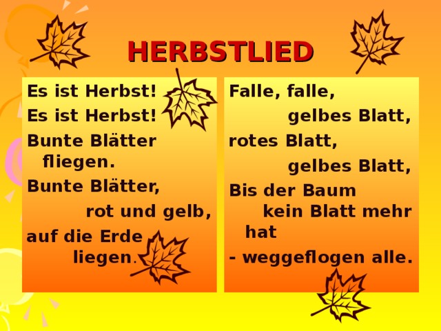 HERBSTLIED Es ist Herbst! Es ist Herbst! Bunte Blätter fliegen. Bunte Blätter,  rot und gelb, auf die Erde liegen . Falle, falle,  gelbes Blatt, rotes Blatt,  gelbes Blatt, Bis der Baum kein Blatt mehr hat - weggeflogen alle. 